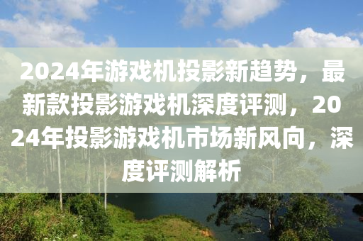 2024年游戲機投影新趨勢，最新款投影游戲機深度評測，2024年投影游戲機市場新風(fēng)向，深度評測解析