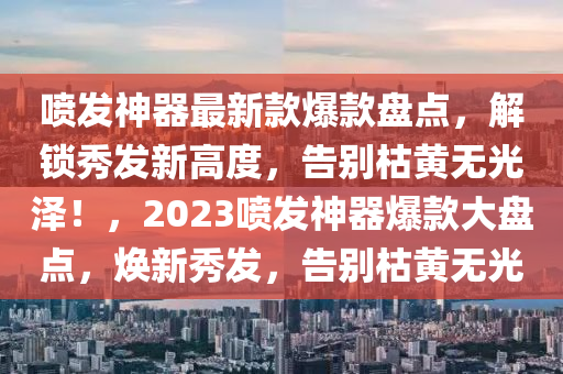 噴發(fā)神器最新款爆款盤點(diǎn)，解鎖秀發(fā)新高度，告別枯黃無光澤！，2023噴發(fā)神器爆款大盤點(diǎn)，煥新秀發(fā)，告別枯黃無光