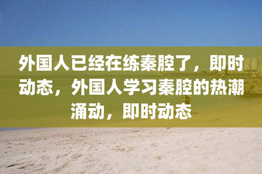 外國(guó)人已經(jīng)在練秦腔了，即時(shí)動(dòng)態(tài)，外國(guó)人學(xué)習(xí)秦腔的熱潮涌動(dòng)，即時(shí)動(dòng)態(tài)木工機(jī)械,設(shè)備,零部件