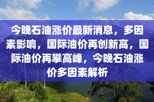 今晚石油漲價(jià)最新消息，多因素影響，國際油價(jià)再創(chuàng)新高，國際油價(jià)再攀高峰，今晚石油漲價(jià)多因素解析