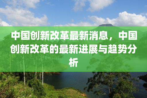 中國創(chuàng)新改革最新消息，中國創(chuàng)新改革的最新進(jìn)展與趨勢(shì)分析