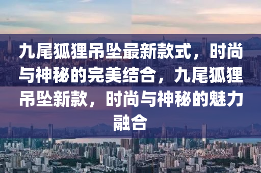 九尾狐貍吊墜最新款式，時尚與神秘的完美結(jié)合，九尾狐貍吊墜新款，時尚與神秘的魅力融合