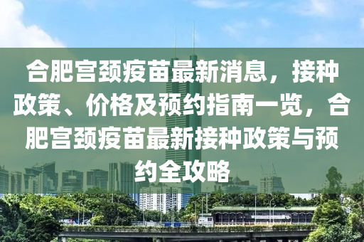 合肥宮頸疫苗最新消息，接種政策、價(jià)格及預(yù)約指南一覽，合肥宮頸疫苗最新接種政策與預(yù)約全攻略