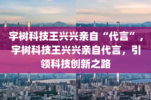 宇樹科技王興興親自“代言”，宇樹科技王興興親自代言，引領(lǐng)科技創(chuàng)新之路木工機械,設(shè)備,零部件