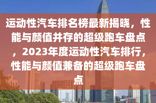 運(yùn)動(dòng)性汽車排名榜最新揭曉，性能與顏值并存的超級(jí)跑車盤點(diǎn)，2023年度運(yùn)動(dòng)性汽車排行，性能與顏值兼?zhèn)涞某?jí)跑車盤點(diǎn)