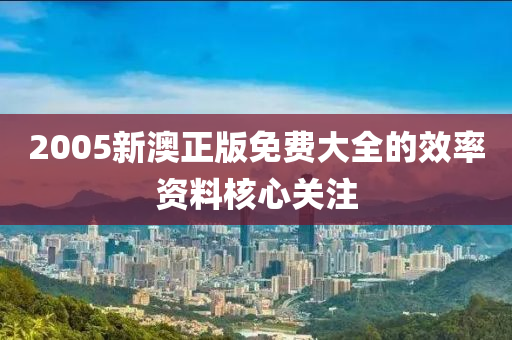 2005新澳正版免費(fèi)大全的效率資料核心關(guān)注