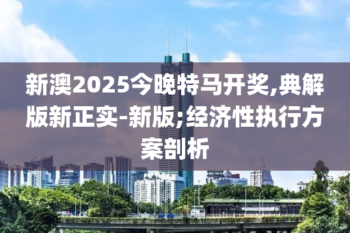 新澳2025今晚特馬開獎(jiǎng),典解版新正實(shí)-新版;經(jīng)濟(jì)性執(zhí)行方案剖析