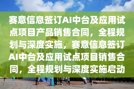 賽意信息簽訂AI中臺及應用試點項目產品銷售合同，全程規(guī)劃與深度實施，賽意信息簽訂AI中臺及應用試點項目銷售合同，全程規(guī)劃與深度實施啟動木工機械,設備,零部件