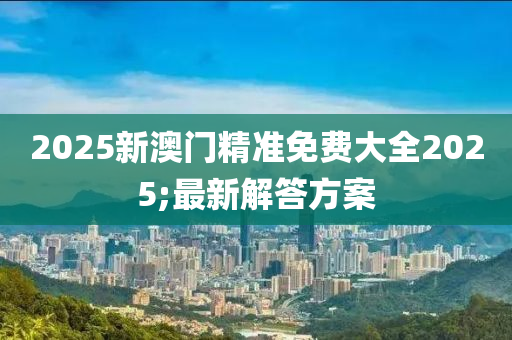 2025新澳門(mén)精準(zhǔn)免費(fèi)大全2025;最新解答方案