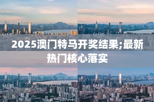 2025澳門特馬開獎結(jié)果;最新熱門核心落實