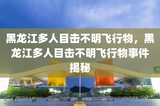 黑龍江多人目擊不明飛行物，黑龍江多人目擊不明飛行物事件揭秘