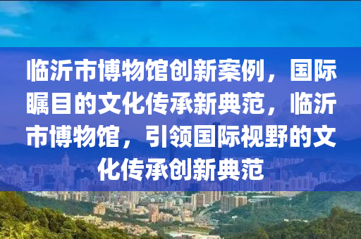 臨沂市博物館創(chuàng)新案例，國際矚目的文化傳承新典范，臨沂市博物館，引領(lǐng)國際視野的文化傳承創(chuàng)新典范木工機(jī)械,設(shè)備,零部件