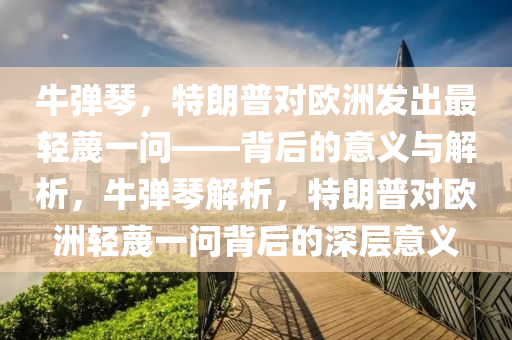 牛彈琴，特朗普對歐洲發(fā)出最輕蔑一問——背后的意義與解木工機(jī)械,設(shè)備,零部件析，牛彈琴解析，特朗普對歐洲輕蔑一問背后的深層意義