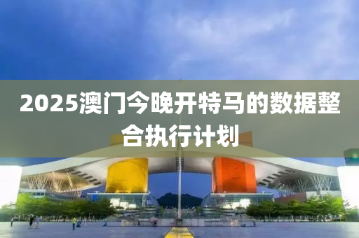 2025澳門今晚開特馬的數(shù)據(jù)整合執(zhí)行計劃