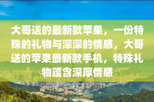 大哥送的最新款蘋果，一份特殊的禮物與深深的情感，大哥送的蘋果最新款手機，特殊禮物蘊含深厚情感