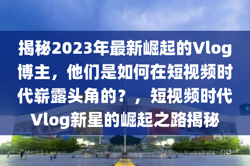 揭秘2023年最新崛起的Vlog博主，他們是如何在短視頻時代嶄露頭角的？，短視頻時代Vlog新星的崛起之路揭秘