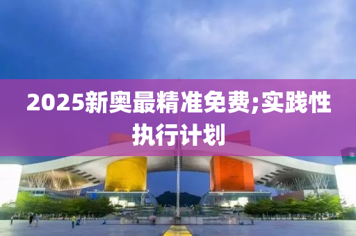 2025新奧最精準免費;實踐性執(zhí)行計劃