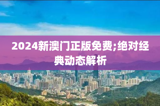 2024新澳門正版免費;絕對經典動態(tài)解析