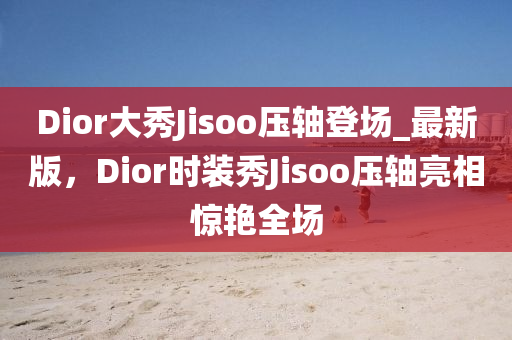 Dior大秀Jisoo壓軸登場_最新版，Dior時裝秀Jisoo壓軸亮相驚艷全場木工機(jī)械,設(shè)備,零部件