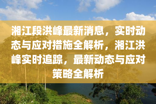 湘江段洪峰最新消息，實時動態(tài)與應對措施全解析，湘江洪峰實時追蹤，最新動態(tài)與應對策略全解析