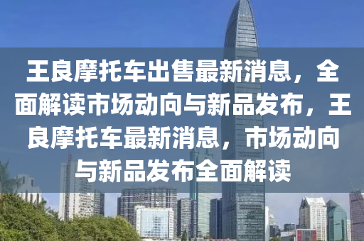 王良摩托車出售最新消息，全面解讀市場動向與新品發(fā)布，王良摩托車最新消息，市場動向與新品發(fā)布全面解讀