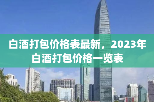 白酒打包價格表最新，2023年白酒打包價格一覽表