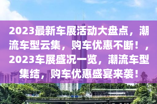 2023最新車展活動(dòng)大盤點(diǎn)，潮流車型云集，購(gòu)車優(yōu)惠不斷！，2023車展盛況一覽，潮流車型集結(jié)，購(gòu)車優(yōu)惠盛宴來(lái)襲！