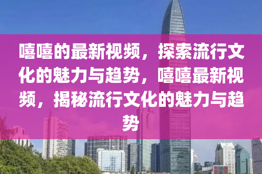 嘻嘻的最新視頻，探索流行文化的魅力與趨勢，嘻嘻最新視頻，揭秘流行文化的魅力與趨勢