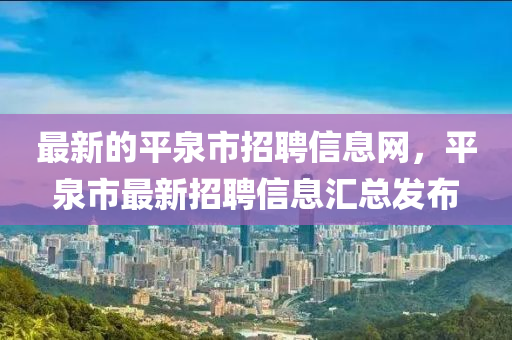 最新的平泉市招聘信息網(wǎng)，平泉市最新招聘信息匯總發(fā)布