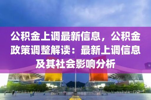 公積金上調(diào)最新信息，公積金政策調(diào)整解讀：最新上調(diào)信息及其社會影響分析