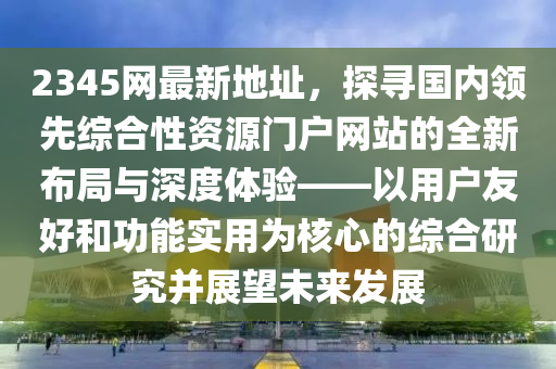 2345網(wǎng)最新地址，探尋國內(nèi)領(lǐng)先綜合性資源門戶網(wǎng)站的全新布局與深度體驗——以用戶友好和功能實用為核心的綜合研究并展望未來發(fā)展