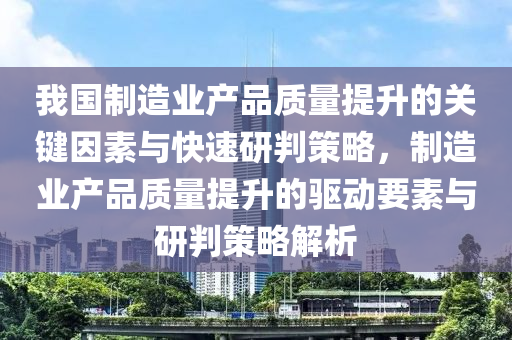 我國制造業(yè)產(chǎn)品質(zhì)量提升的關鍵因素與快速研判策略，制造業(yè)產(chǎn)品質(zhì)量提升的驅(qū)動要素與研判策略解析