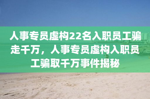 人事專員虛構(gòu)22名入職員工騙走千萬，人事專員虛構(gòu)入職員工騙取千萬事件揭秘