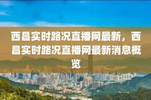 西昌實(shí)時(shí)路況直播網(wǎng)最新，西昌實(shí)時(shí)路況直播網(wǎng)最新消息概覽