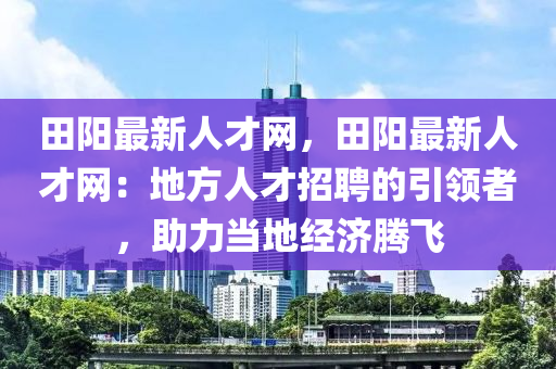 田陽最新人才網(wǎng)，田陽最新人才網(wǎng)：地方人才招聘的引領者，助力當?shù)亟?jīng)濟騰飛