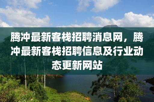 騰沖最新客棧招聘消息網(wǎng)，騰沖最新客棧招聘信息及行業(yè)動態(tài)更新網(wǎng)站