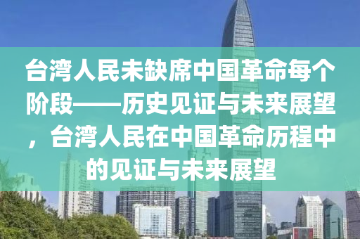 臺灣人民未缺席中國革命每個階段——歷史見證與未來展望，臺灣人民在中國革命歷程中的見證與未來展望