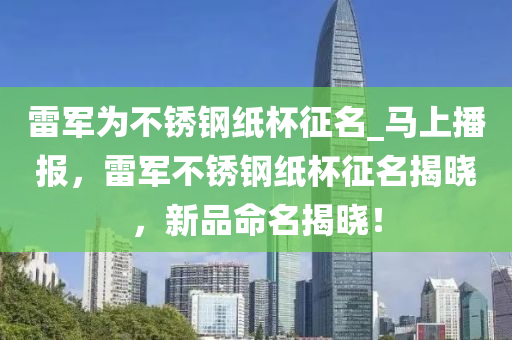 雷軍為不銹鋼紙杯征名_馬上播報(bào)，雷軍不銹鋼紙杯征名揭曉，新品命名揭曉！木工機(jī)械,設(shè)備,零部件