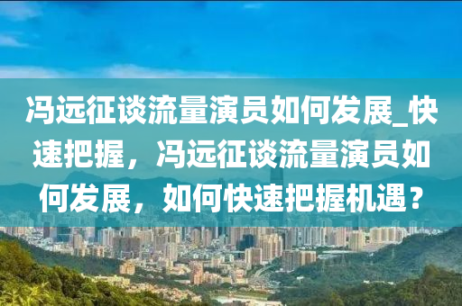 馮遠征談流量演員木工機械,設(shè)備,零部件如何發(fā)展_快速把握，馮遠征談流量演員如何發(fā)展，如何快速把握機遇？