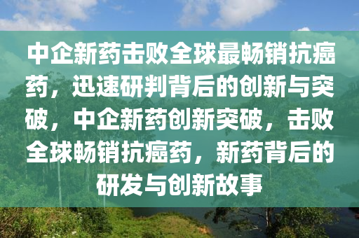 中企新藥擊敗全球最暢銷抗癌藥，迅速研判背后的創(chuàng)新與突破，木工機(jī)械,設(shè)備,零部件中企新藥創(chuàng)新突破，擊敗全球暢銷抗癌藥，新藥背后的研發(fā)與創(chuàng)新故事