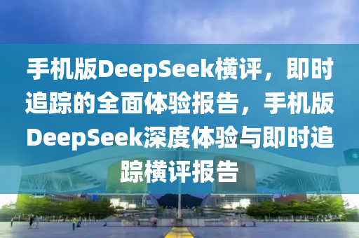 手機版DeepSeek橫評，即時追蹤的全面體驗報告，手機版DeepSeek深度體驗與即時追蹤橫評報告