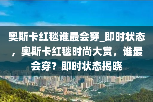 奧斯卡紅毯誰最會穿_即時狀態(tài)，奧斯卡紅毯時尚大賞，誰木工機械,設(shè)備,零部件最會穿？即時狀態(tài)揭曉