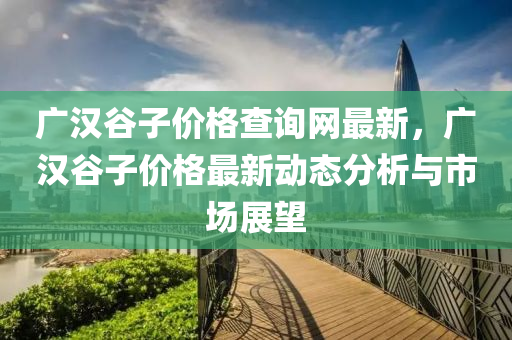 廣漢谷子價(jià)格查詢網(wǎng)最新，廣漢谷子價(jià)格最新動(dòng)態(tài)分析與市場(chǎng)展望