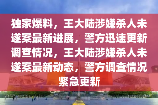 獨家爆料，王大陸涉嫌殺人未遂案最新進展，警方迅速更新調(diào)查情況，王大陸涉嫌殺人未遂案最新動態(tài)，警方調(diào)查情況緊急更新木工機械,設(shè)備,零部件