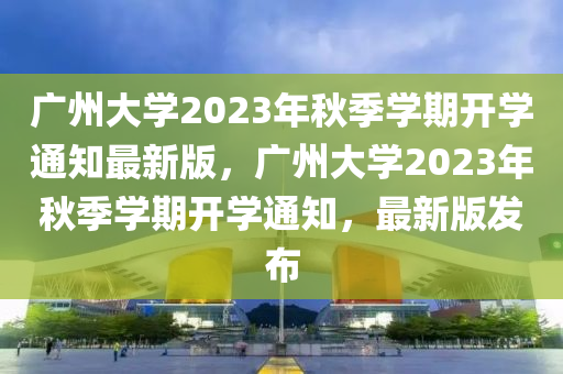 廣州大學(xué)2023年秋季學(xué)期開學(xué)通知最新版，廣州大學(xué)2023年秋季學(xué)期開學(xué)通知，最新版發(fā)布