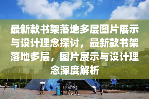 最新款書架落地多層圖片展示與設計理念探討，最新款書架落地多層，圖片展示與設計理念深度解析