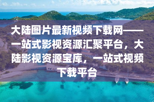 大陸圖片最新視頻下載網(wǎng)——一站式影視資源匯聚平臺，大陸影視資源寶庫，一站式視頻下載平臺