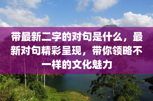 帶最新二字的對句是什么，最新對句精彩呈現(xiàn)，帶你領(lǐng)略不一樣的文化魅力