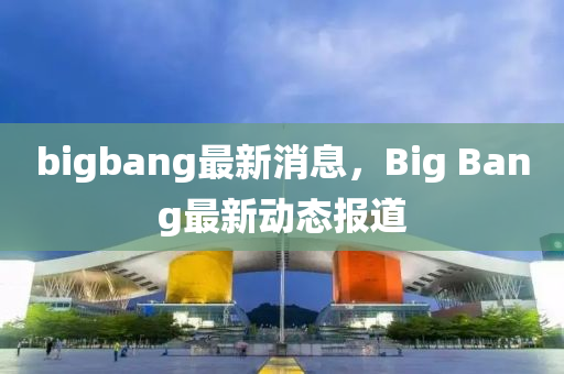 bigbang最新消息，Big Bang最新動態(tài)報道