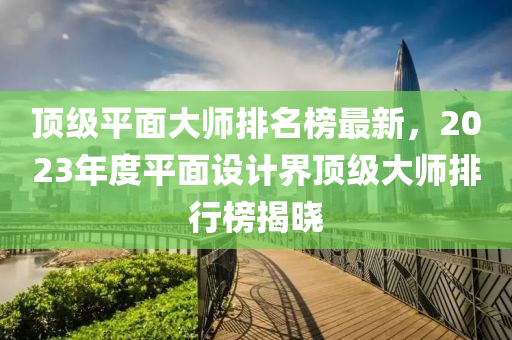 頂級平面大師排名榜最新，2023年度平面設(shè)計界頂級大師排行榜揭曉